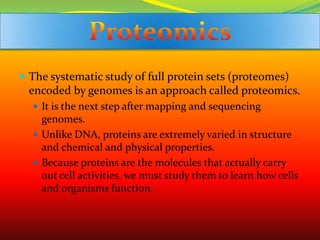 The systematic study of full protein sets (proteomes) encoded by genomes is an approach called proteomics.It is the next step after mapping and sequencing genomes.Unlike DNA, proteins are extremely varied in structure and chemical and physical properties.Because proteins are the molecules that actually carry out cell activities, we must study them to learn how cells and organisms function.Proteomics