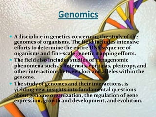 GenomicsA discipline in genetics concerning the study of the genomes of organisms. The field includes intensive efforts to determine the entire DNA sequence of organisms and fine-scale genetic mapping efforts. The field also includes studies of intragenomic phenomena such as heterosis, epistasis, pleitropy, and other interactions between loci and alleles within the genome.The study of genomes and their interactions, is yielding new insights into fundamental questions about genome organization, the regulation of gene expression, growth and development, and evolution.