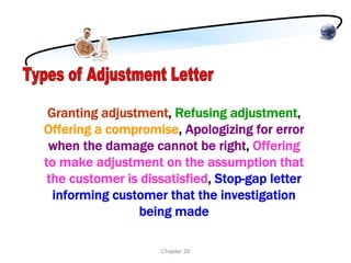 Granting adjustment, Refusing adjustment,
Offering a compromise, Apologizing for error
 when the damage cannot be right, Offering
to make adjustment on the assumption that
 the customer is dissatisfied, Stop-gap letter
  informing customer that the investigation
                being made

                    Chapter 20
 