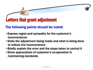 The following points should be noted:
•Express regret and sympathy for the customer’s
 inconvenience
•State the adjustment being made and what is being done
 to reduce the inconvenience
•Briefly explain the error and the stops taken to control it
•Show appreciation of customer’s co-operation in
 maintaining standards


                            Chapter 20
 