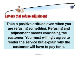 Take a positive attitude even when you
 are refusing something. Refusing and
   adjustment means convincing the
 customer. You must willingly agree to
render the service but explain why the
    customer will have to pay for it.
                Chapter 20
 