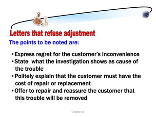 The points to be noted are:
•Express regret for the customer’s inconvenience
•State what the investigation shows as cause of
 the trouble
•Politely explain that the customer must have the
 cost of repair or replacement
•Offer to repair and reassure the customer that
 this trouble will be removed

                        Chapter 20
 
