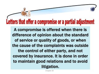 A compromise is offered when there is
difference of opinion about the standard
  of service or quality of goods, or when
the cause of the complaints was outside
    the control of either party, and not
covered by insurance. It is done in order
 to maintain good relations and to avoid
                 litigation.
                 Chapter 20
 