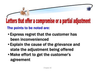The points to be noted are:
•Express regret that the customer has
 been inconvenienced
•Explain the cause of the grievance and
 state the adjustment being offered
•Make effort to get the customer’s
 agreement
                       Chapter 20
 