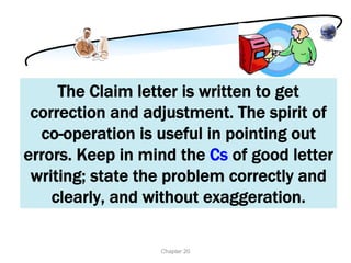 The Claim letter is written to get
 correction and adjustment. The spirit of
  co-operation is useful in pointing out
errors. Keep in mind the Cs of good letter
 writing; state the problem correctly and
    clearly, and without exaggeration.

                  Chapter 20
 
