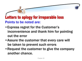 Points to be noted are:
•Express regret for the Customer’s
 inconvenience and thank him for pointing
 out the error
•Assure the customer that every care will
 be taken to prevent such errors
•Request the customer to give the company
 another chance.
                   Chapter 20
 