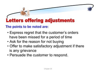 The points to be noted are:
 • Express regret that the customer’s orders
   have been missed for a period of time
 • Ask for the reason for not buying
 • Offer to make satisfactory adjustment if there
   is any grievance
 • Persuade the customer to respond.


                        Chapter 20
 