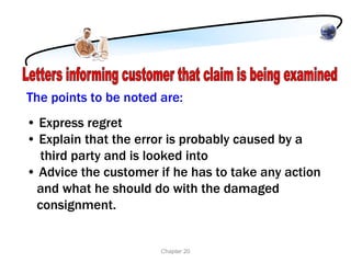 The points to be noted are:
• Express regret
• Explain that the error is probably caused by a
  third party and is looked into
• Advice the customer if he has to take any action
 and what he should do with the damaged
 consignment.


                       Chapter 20
 