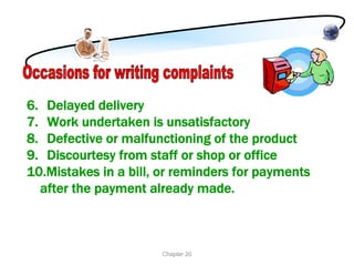 6. Delayed delivery
7. Work undertaken is unsatisfactory
8. Defective or malfunctioning of the product
9. Discourtesy from staff or shop or office
10.Mistakes in a bill, or reminders for payments
  after the payment already made.



                      Chapter 20
 