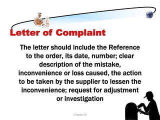 The letter should include the Reference
   to the order, its date, number; clear
        description of the mistake,
inconvenience or loss caused, the action
to be taken by the supplier to lessen the
 inconvenience; request for adjustment
              or investigation

                  Chapter 20
 