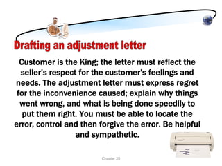 Customer is the King; the letter must reflect the
  seller’s respect for the customer’s feelings and
needs. The adjustment letter must express regret
 for the inconvenience caused; explain why things
  went wrong, and what is being done speedily to
   put them right. You must be able to locate the
error, control and then forgive the error. Be helpful
                  and sympathetic.

                        Chapter 20
 