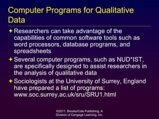 ©2011, Brooks/Cole Publishing, A
Division of Cengage Learning, Inc.
Computer Programs for Qualitative
Data
Researchers can take advantage of the
capabilities of common software tools such as
word processors, database programs, and
spreadsheets
Several computer programs, such as NUD*IST,
are specifically designed to assist researchers in
the analysis of qualitative data
Sociologists at the University of Surrey, England
have prepared a list of programs:
www.soc.surrey.ac.uk/sru/SRU1.html
 