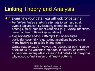 ©2011, Brooks/Cole Publishing, A
Division of Cengage Learning, Inc.
Linking Theory and Analysis
In examining your data, you will look for patterns
– Variable-oriented analysis attempts to gain a partial,
overall explanation by focusing on the interrelations
among a small number of variables (e.g., voting intentions
based on two or three key variables)
– Case-oriented analysis attempts to understand a
particular case fully (e.g., voting intentions based on as
many factors as possible in one case)
– Cross-case analysis involves the researcher paying close
attention to the variables important in the first case while
also understanding other cases in full detail and to explore
why cases reflect similar or different patterns
 