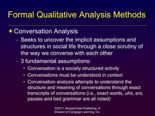 ©2011, Brooks/Cole Publishing, A
Division of Cengage Learning, Inc.
Formal Qualitative Analysis Methods
Conversation Analysis
– Seeks to uncover the implicit assumptions and
structures in social life through a close scrutiny of
the way we converse with each other
– 3 fundamental assumptions:
• Conversation is a socially structured activity
• Conversations must be understood in context
• Conversation analysis attempts to understand the
structure and meaning of conversations through exact
transcripts of conversations (i.e., exact words, uhs, ers,
pauses and bad grammar are all noted)
 
