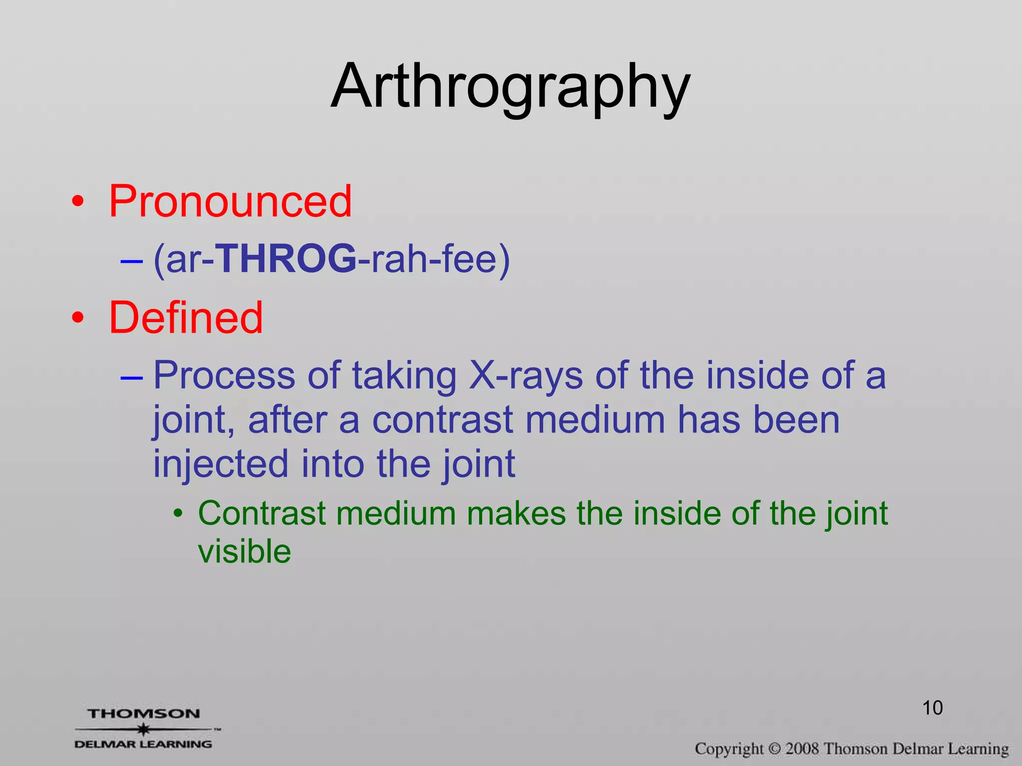Arthrography Pronounced (ar- THROG -rah-fee) Defined Process of taking X-rays of the inside of a joint, after a contrast medium has been injected into the joint Contrast medium makes the inside of the joint visible 