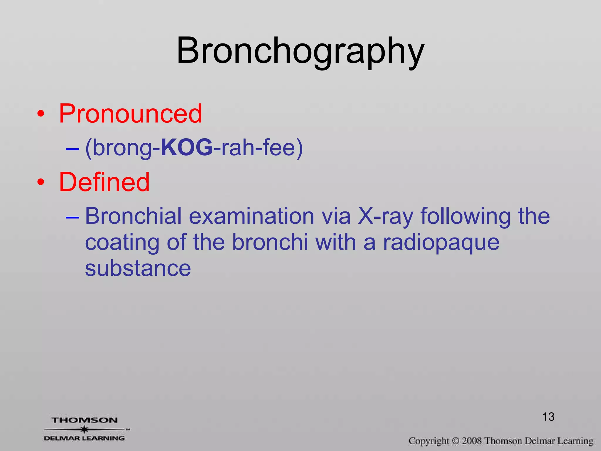 Bronchography Pronounced (brong- KOG -rah-fee) Defined Bronchial examination via X-ray following the coating of the bronchi with a radiopaque substance 