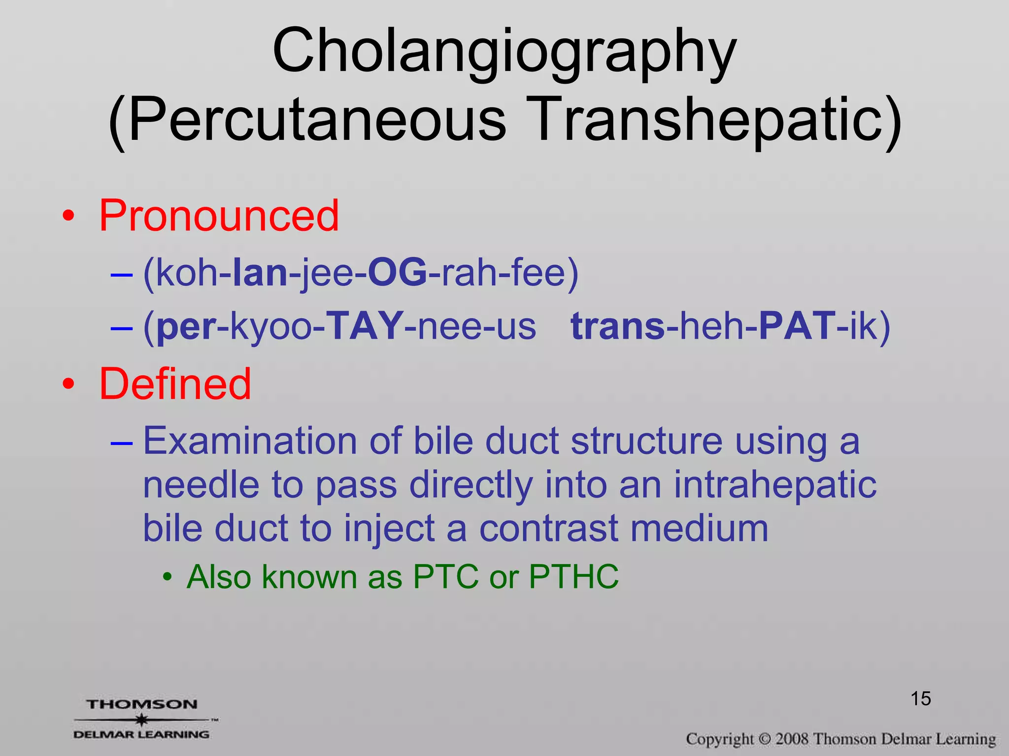 Cholangiography (Percutaneous Transhepatic) Pronounced (koh- lan -jee- OG -rah-fee)  ( per -kyoo- TAY -nee-us  trans -heh- PAT -ik) Defined Examination of bile duct structure using a needle to pass directly into an intrahepatic bile duct to inject a contrast medium Also known as PTC or PTHC 