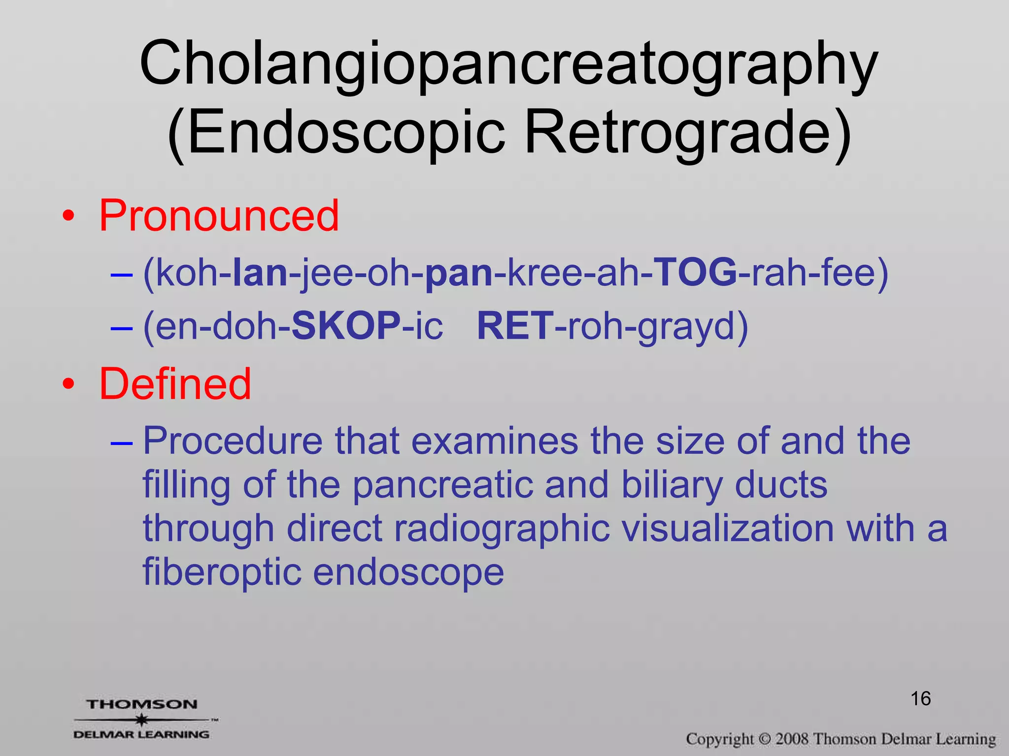 Pronounced (koh- lan -jee-oh- pan -kree-ah- TOG -rah-fee) (en-doh- SKOP -ic  RET -roh-grayd)  Defined Procedure that examines the size of and the filling of the pancreatic and biliary ducts through direct radiographic visualization with a fiberoptic endoscope Cholangiopancreatography (Endoscopic Retrograde) 