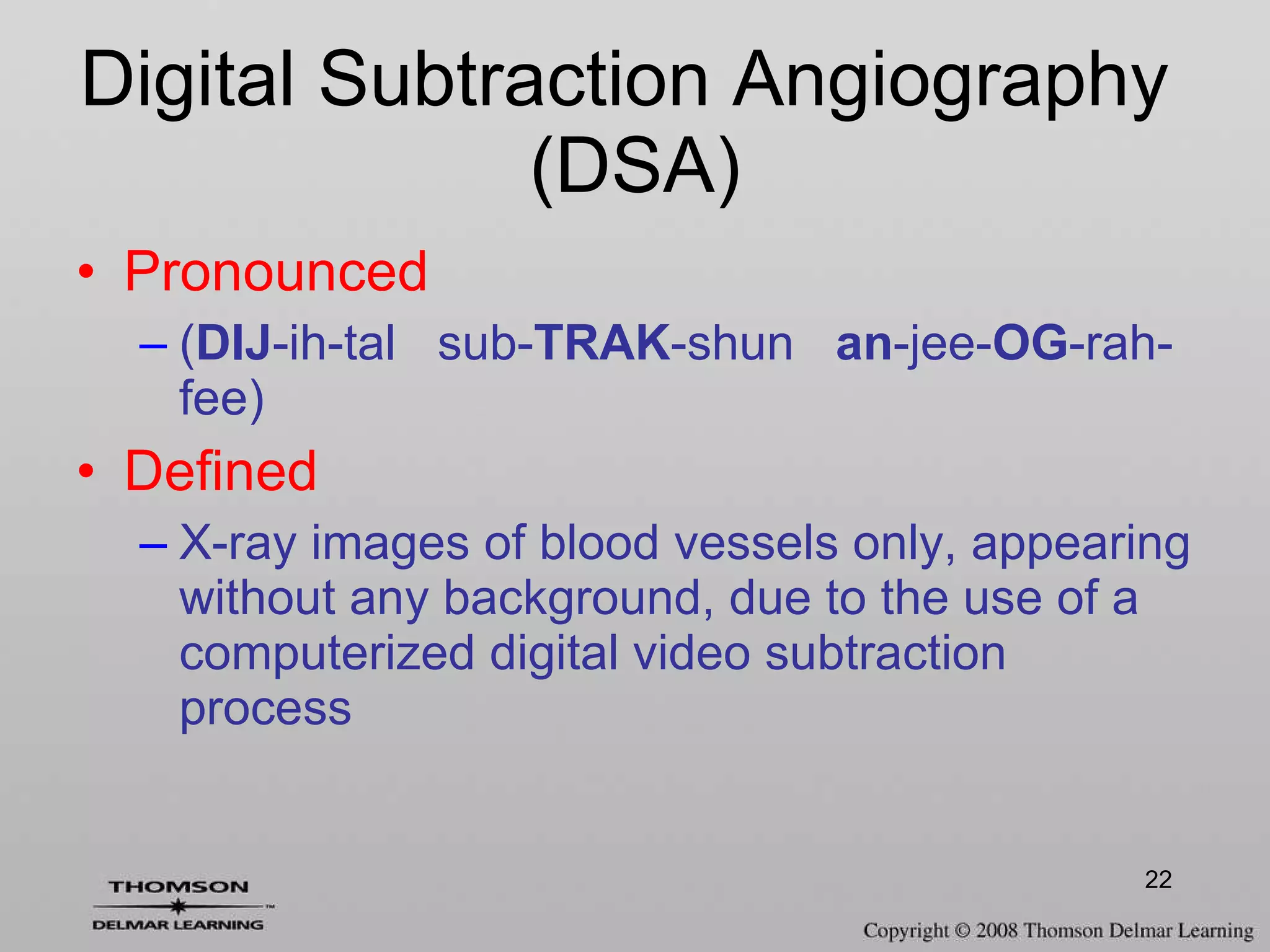 Digital Subtraction Angiography  (DSA) Pronounced ( DIJ -ih-tal  sub- TRAK -shun  an -jee- OG -rah-fee) Defined X-ray images of blood vessels only, appearing without any background, due to the use of a computerized digital video subtraction process 
