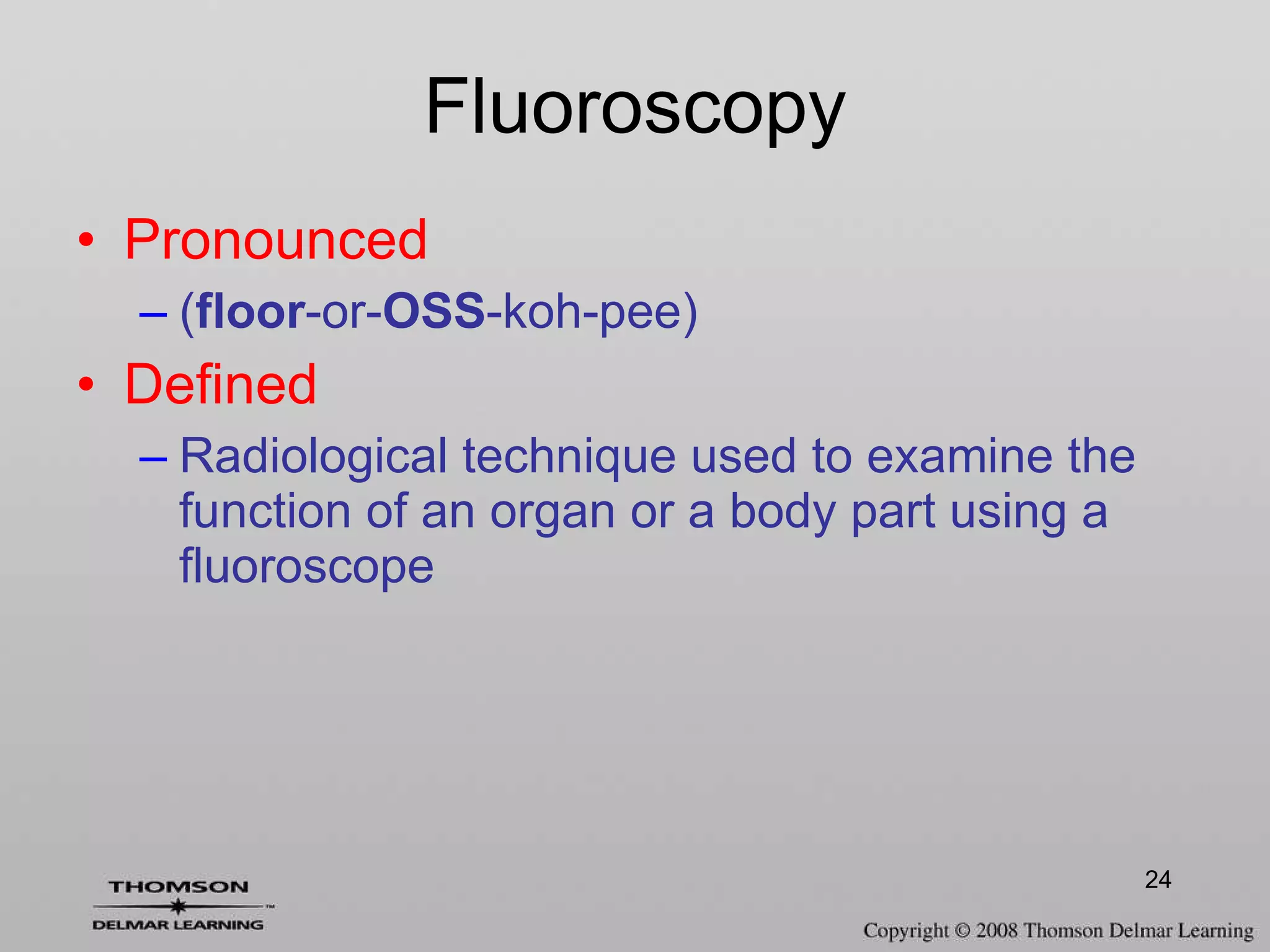 Fluoroscopy Pronounced ( floor -or- OSS -koh-pee) Defined Radiological technique used to examine the function of an organ or a body part using a fluoroscope 