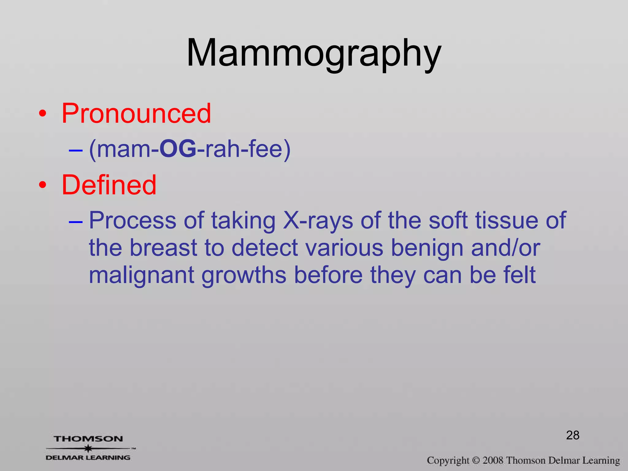 Mammography Pronounced (mam- OG -rah-fee) Defined Process of taking X-rays of the soft tissue of the breast to detect various benign and/or malignant growths before they can be felt 