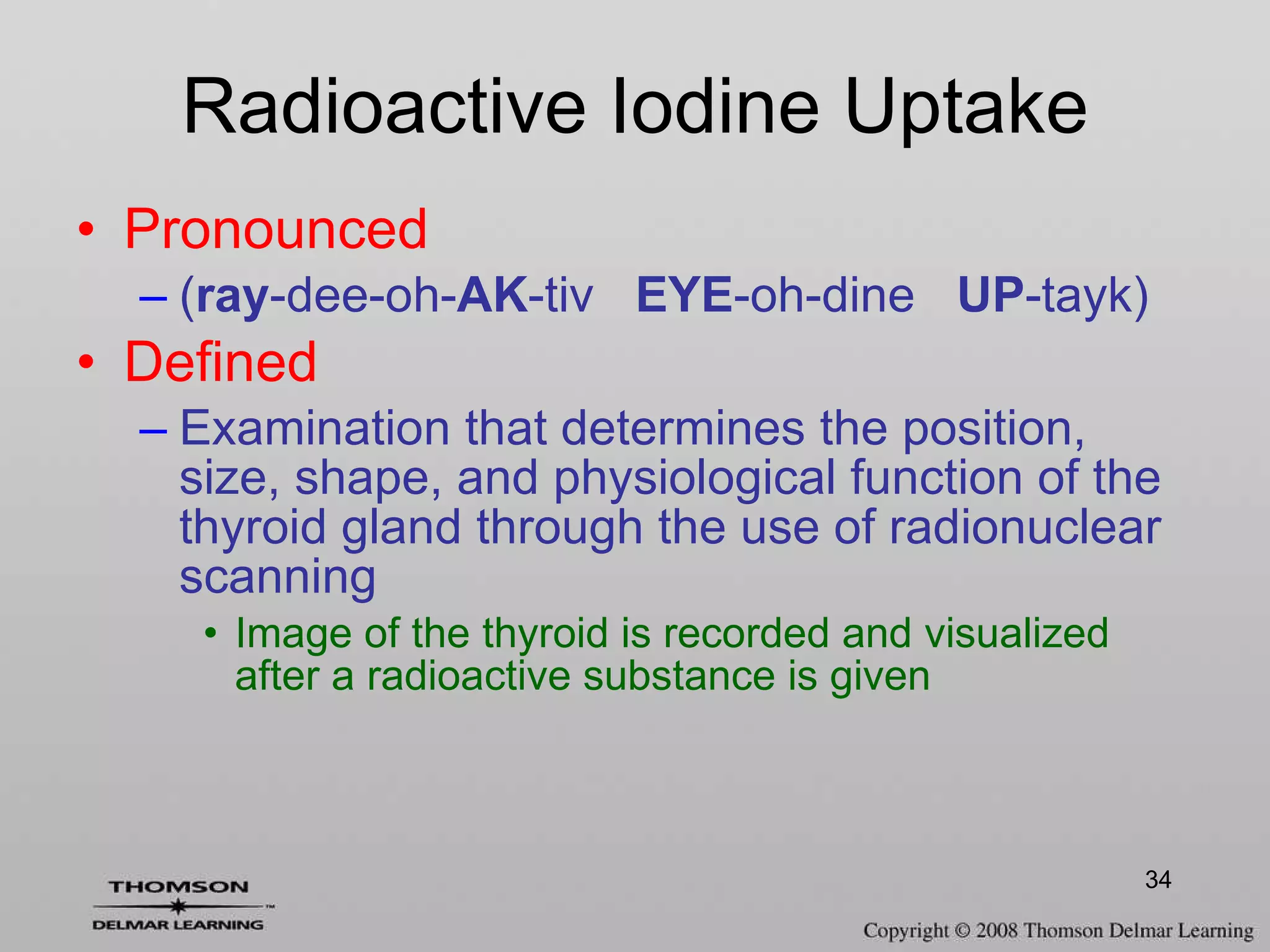 Radioactive Iodine Uptake Pronounced ( ray -dee-oh- AK -tiv  EYE -oh-dine  UP -tayk) Defined Examination that determines the position, size, shape, and physiological function of the thyroid gland through the use of radionuclear scanning Image of the thyroid is recorded and visualized after a radioactive substance is given 