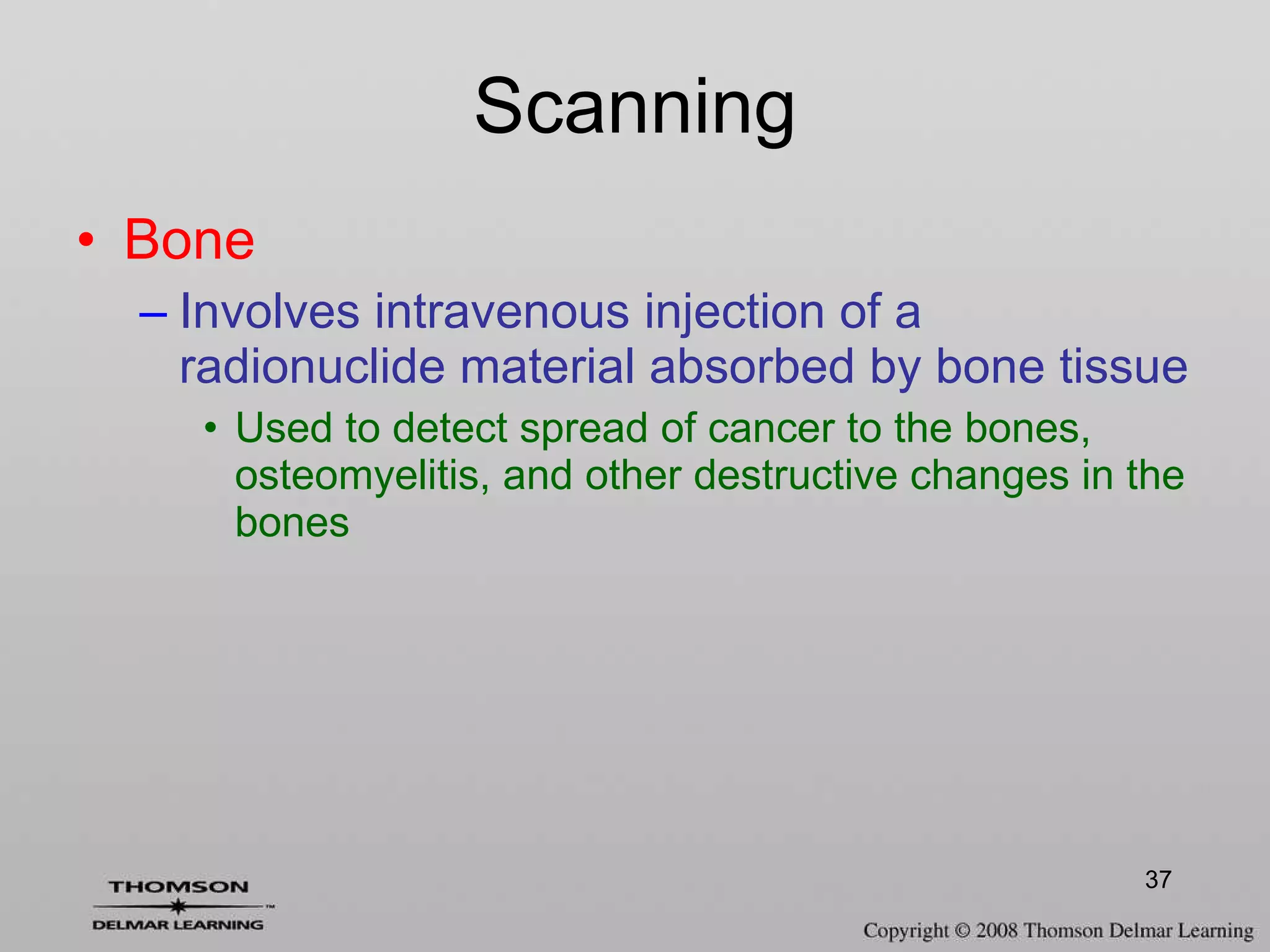 Scanning Bone  Involves intravenous injection of a radionuclide material absorbed by bone tissue Used to detect spread of cancer to the bones, osteomyelitis, and other destructive changes in the bones 