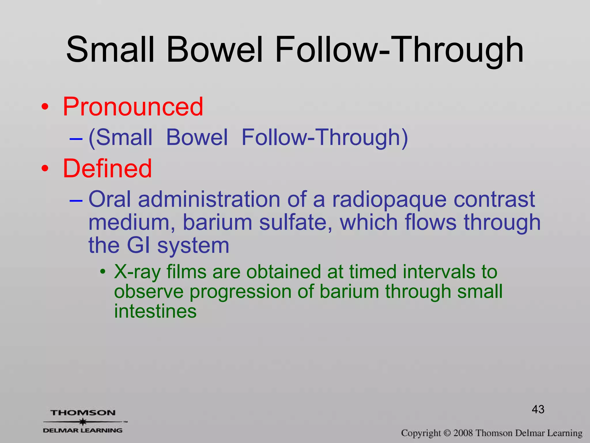 Small Bowel Follow-Through Pronounced (Small  Bowel  Follow-Through) Defined Oral administration of a radiopaque contrast medium, barium sulfate, which flows through the GI system X-ray films are obtained at timed intervals to observe progression of barium through small intestines 