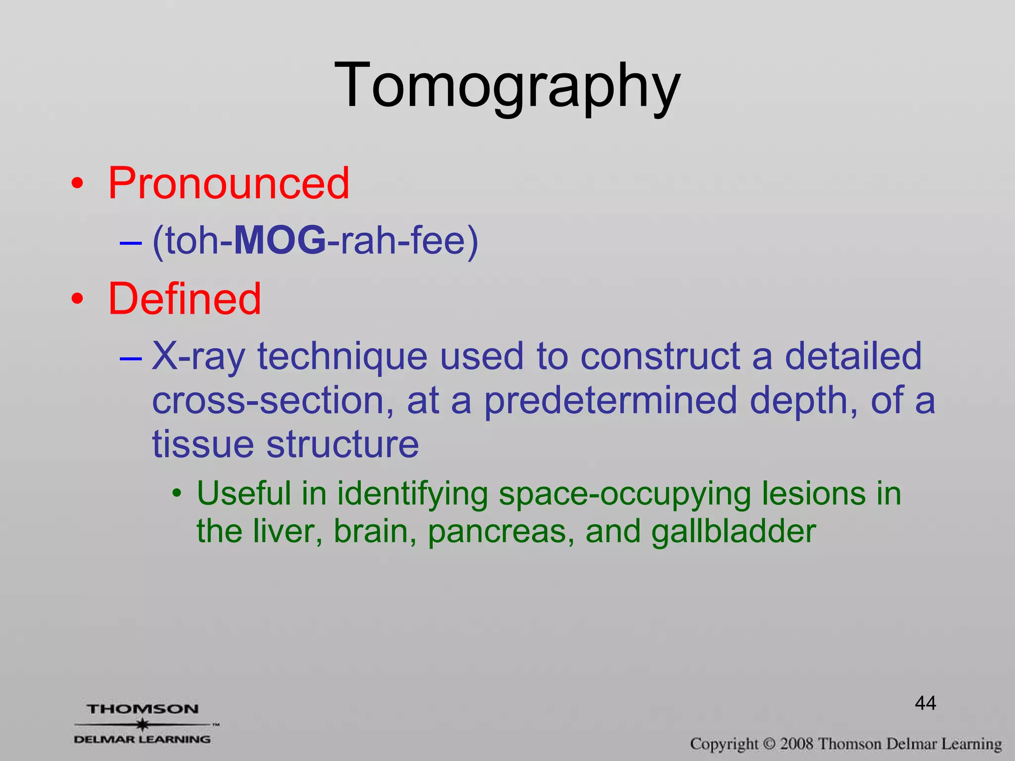 Tomography Pronounced (toh- MOG -rah-fee) Defined X-ray technique used to construct a detailed cross-section, at a predetermined depth, of a tissue structure Useful in identifying space-occupying lesions in the liver, brain, pancreas, and gallbladder 