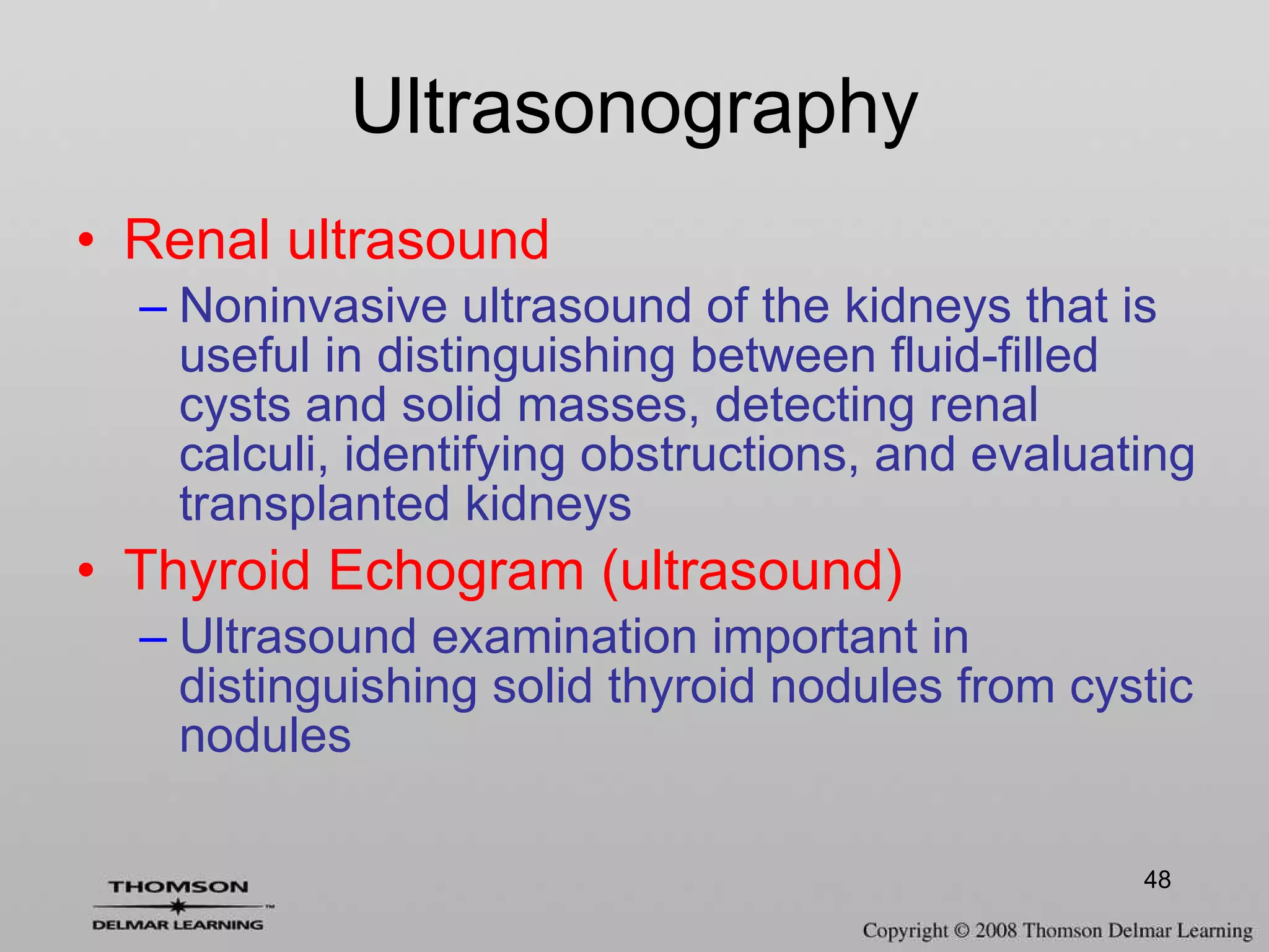 Renal ultrasound Noninvasive ultrasound of the kidneys that is useful in distinguishing between fluid-filled cysts and solid masses, detecting renal calculi, identifying obstructions, and evaluating transplanted kidneys Thyroid Echogram (ultrasound) Ultrasound examination important in distinguishing solid thyroid nodules from cystic nodules Ultrasonography 