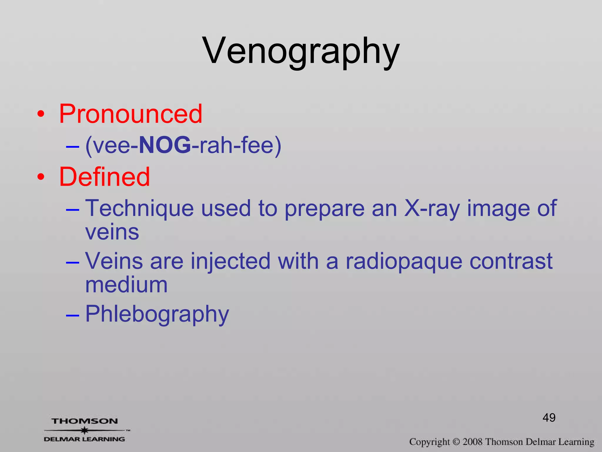 Venography Pronounced (vee- NOG -rah-fee) Defined Technique used to prepare an X-ray image of veins Veins are injected with a radiopaque contrast medium  Phlebography 