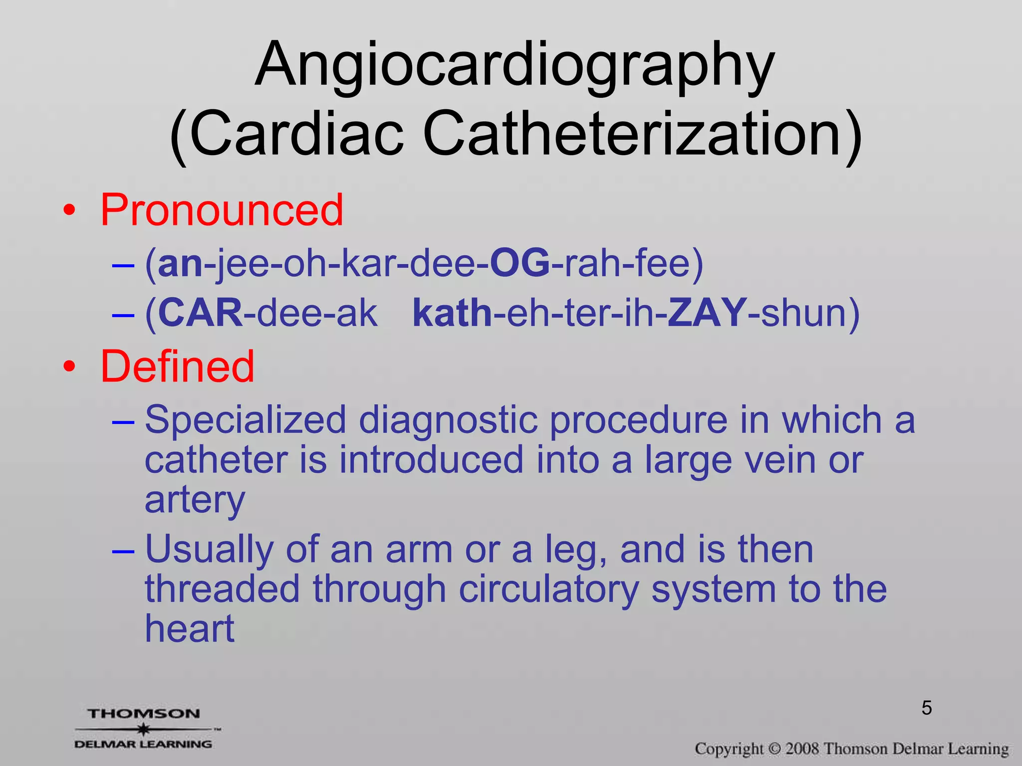 Pronounced ( an -jee-oh-kar-dee- OG -rah-fee) ( CAR -dee-ak  kath -eh-ter-ih- ZAY -shun) Defined Specialized diagnostic procedure in which a catheter is introduced into a large vein or artery Usually of an arm or a leg, and is then threaded through circulatory system to the heart Angiocardiography (Cardiac Catheterization) 