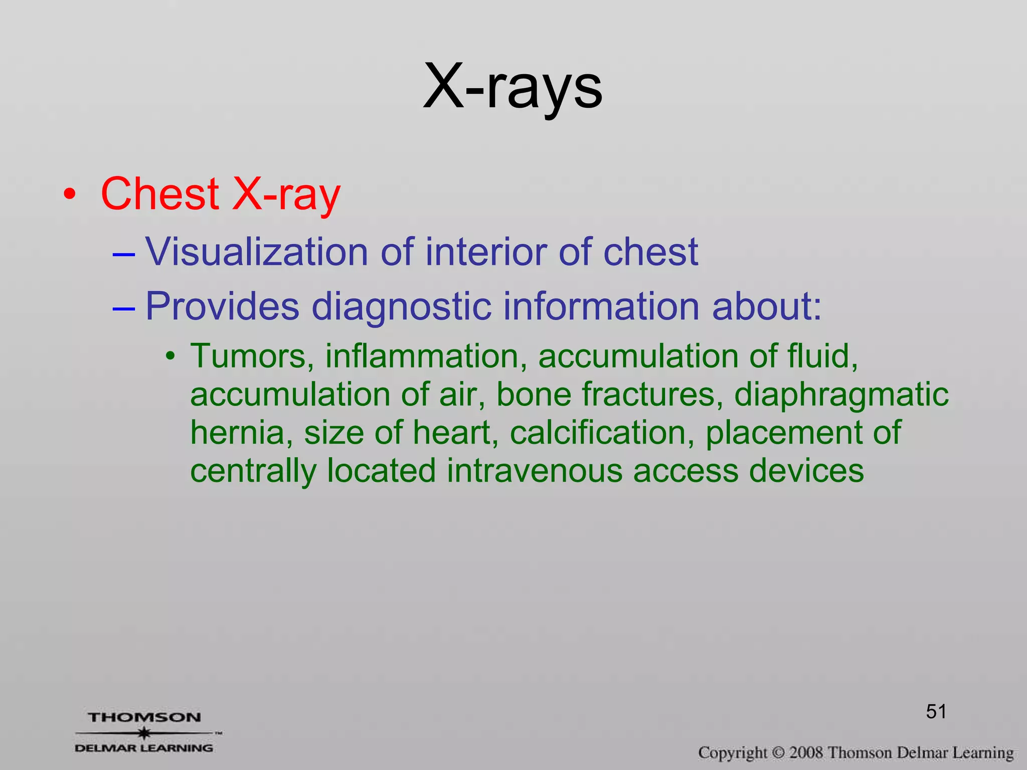 X-rays Chest X-ray Visualization of interior of chest Provides diagnostic information about: Tumors, inflammation, accumulation of fluid, accumulation of air, bone fractures, diaphragmatic hernia, size of heart, calcification, placement of centrally located intravenous access devices 