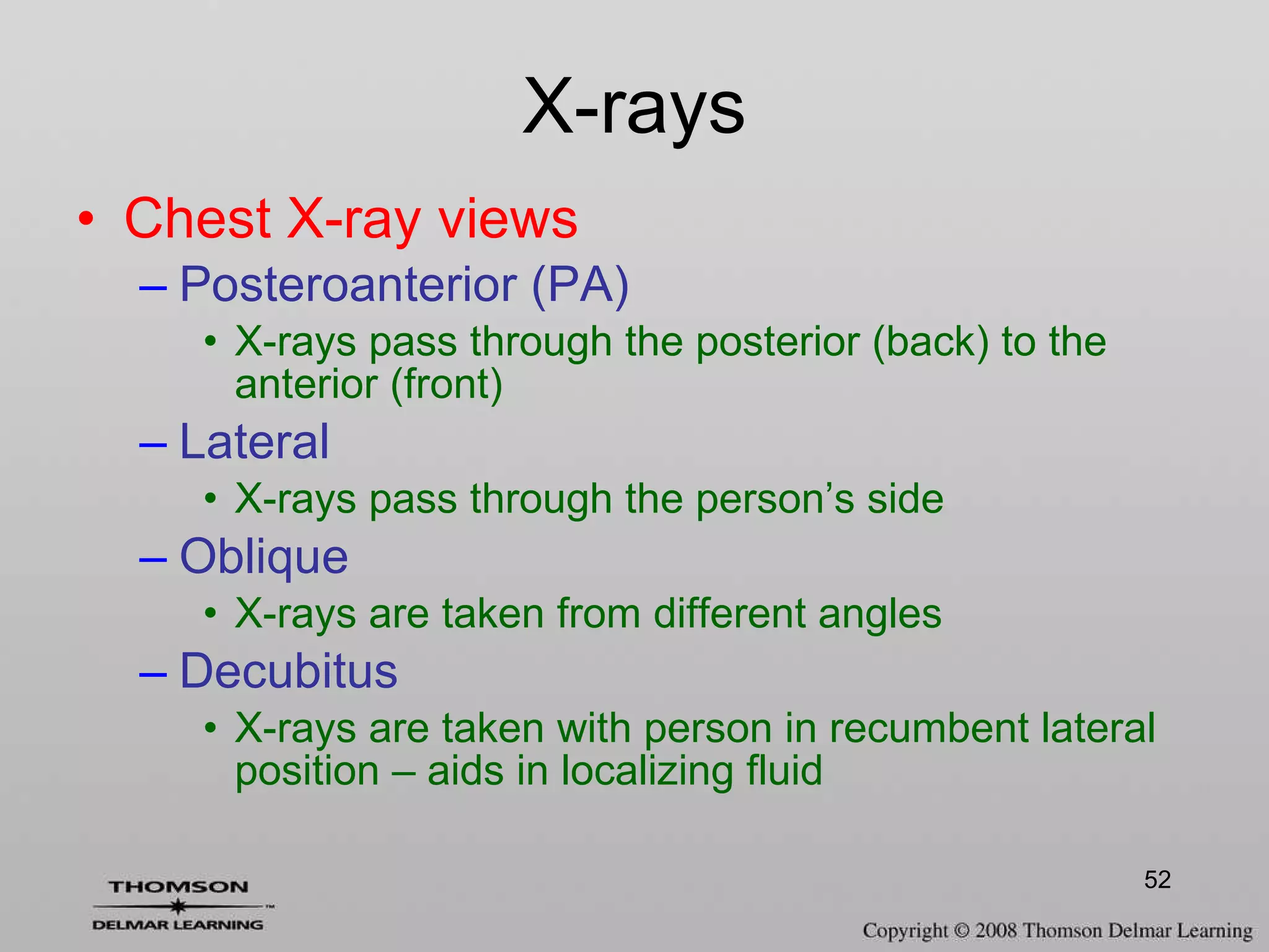 Chest X-ray views Posteroanterior (PA) X-rays pass through the posterior (back) to the anterior (front) Lateral X-rays pass through the person’s side Oblique X-rays are taken from different angles Decubitus X-rays are taken with person in recumbent lateral position – aids in localizing fluid X-rays 