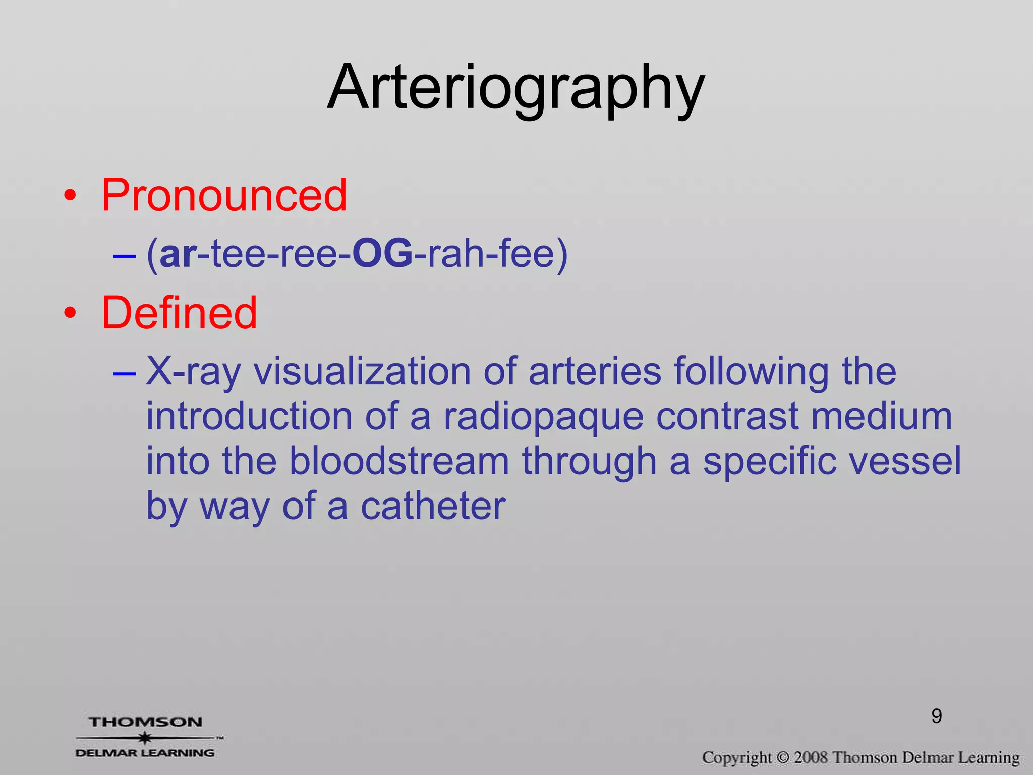 Arteriography Pronounced ( ar -tee-ree- OG -rah-fee) Defined X-ray visualization of arteries following the introduction of a radiopaque contrast medium into the bloodstream through a specific vessel by way of a catheter 