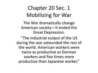 Chapter 20 Sec. 1
     Mobilizing for War
    The War dramatically change
  American society—it ended the
         Great Depression.
  “The industrial output of the US
during the war astounded the rest of
 the world. American workers were
   twice as productive as German
    workers and five times more
 productive than Japanese worker.”
 