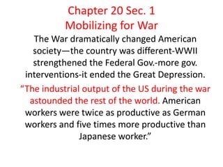 Chapter 20 Sec. 1
Mobilizing for War
The War dramatically changed American
society—the country was different-WWII
strengthened the Federal Gov.-more gov.
interventions-it ended the Great Depression.
“The industrial output of the US during the war
astounded the rest of the world. American
workers were twice as productive as German
workers and five times more productive than
Japanese worker.”
 