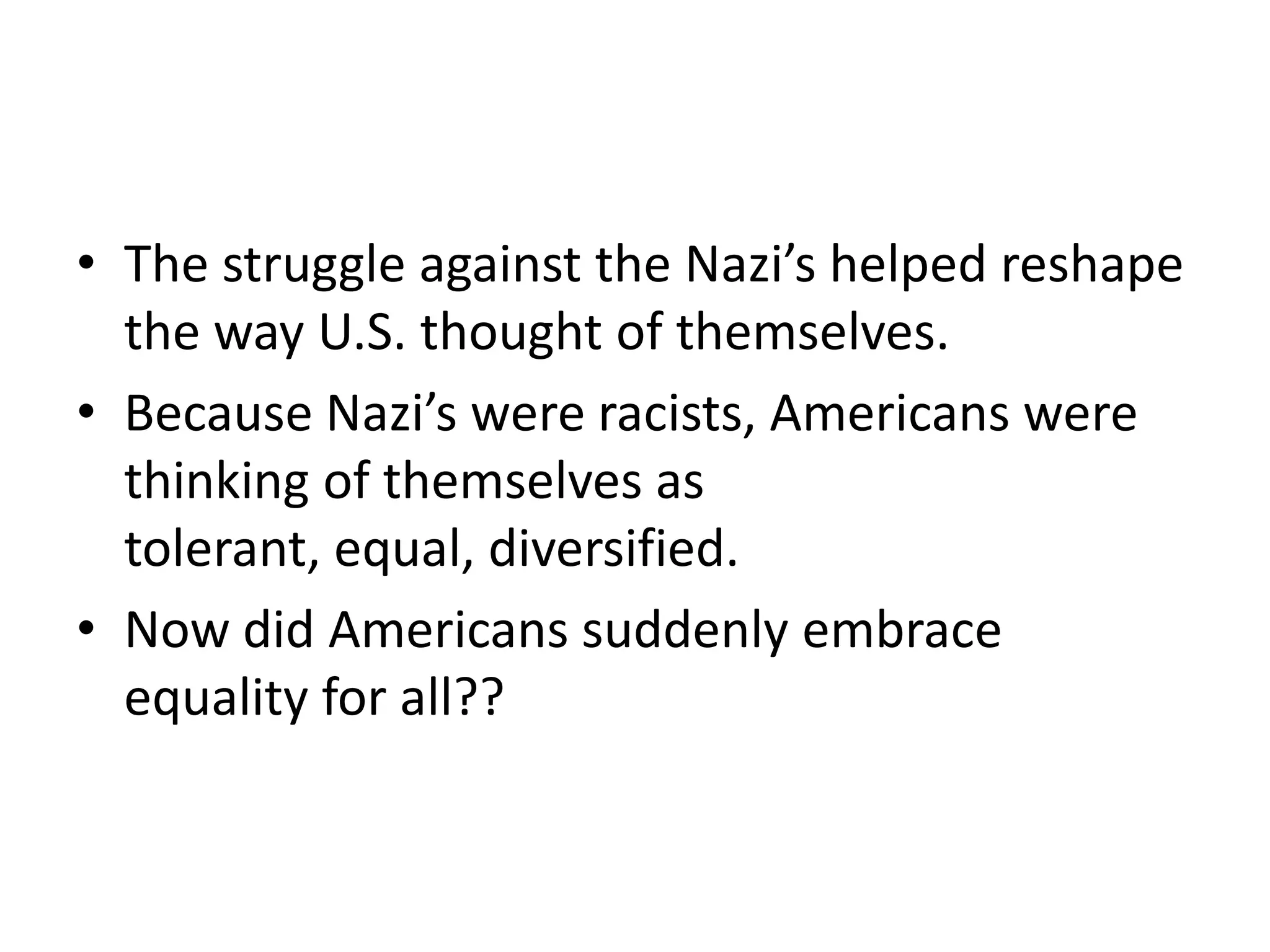 • The struggle against the Nazi’s helped reshape
the way U.S. thought of themselves.
• Because Nazi’s were racists, Americans were
thinking of themselves as
tolerant, equal, diversified.
• Now did Americans suddenly embrace
equality for all??
 