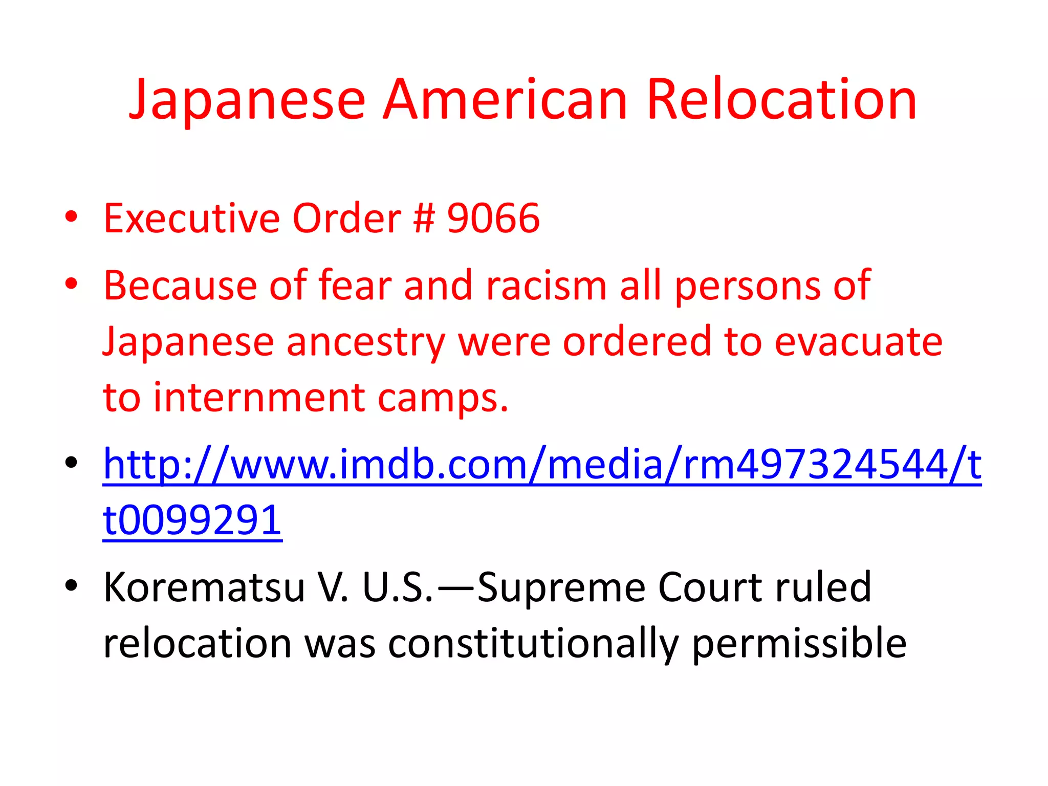 Japanese American Relocation
• Executive Order # 9066
• Because of fear and racism all persons of
Japanese ancestry were ordered to evacuate
to internment camps.
• http://www.imdb.com/media/rm497324544/t
t0099291
• Korematsu V. U.S.—Supreme Court ruled
relocation was constitutionally permissible
 