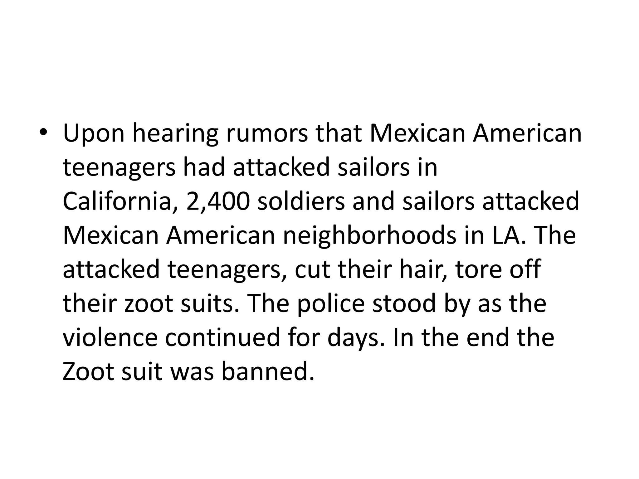 • Upon hearing rumors that Mexican American
teenagers had attacked sailors in
California, 2,400 soldiers and sailors attacked
Mexican American neighborhoods in LA. The
attacked teenagers, cut their hair, tore off
their zoot suits. The police stood by as the
violence continued for days. In the end the
Zoot suit was banned.
 
