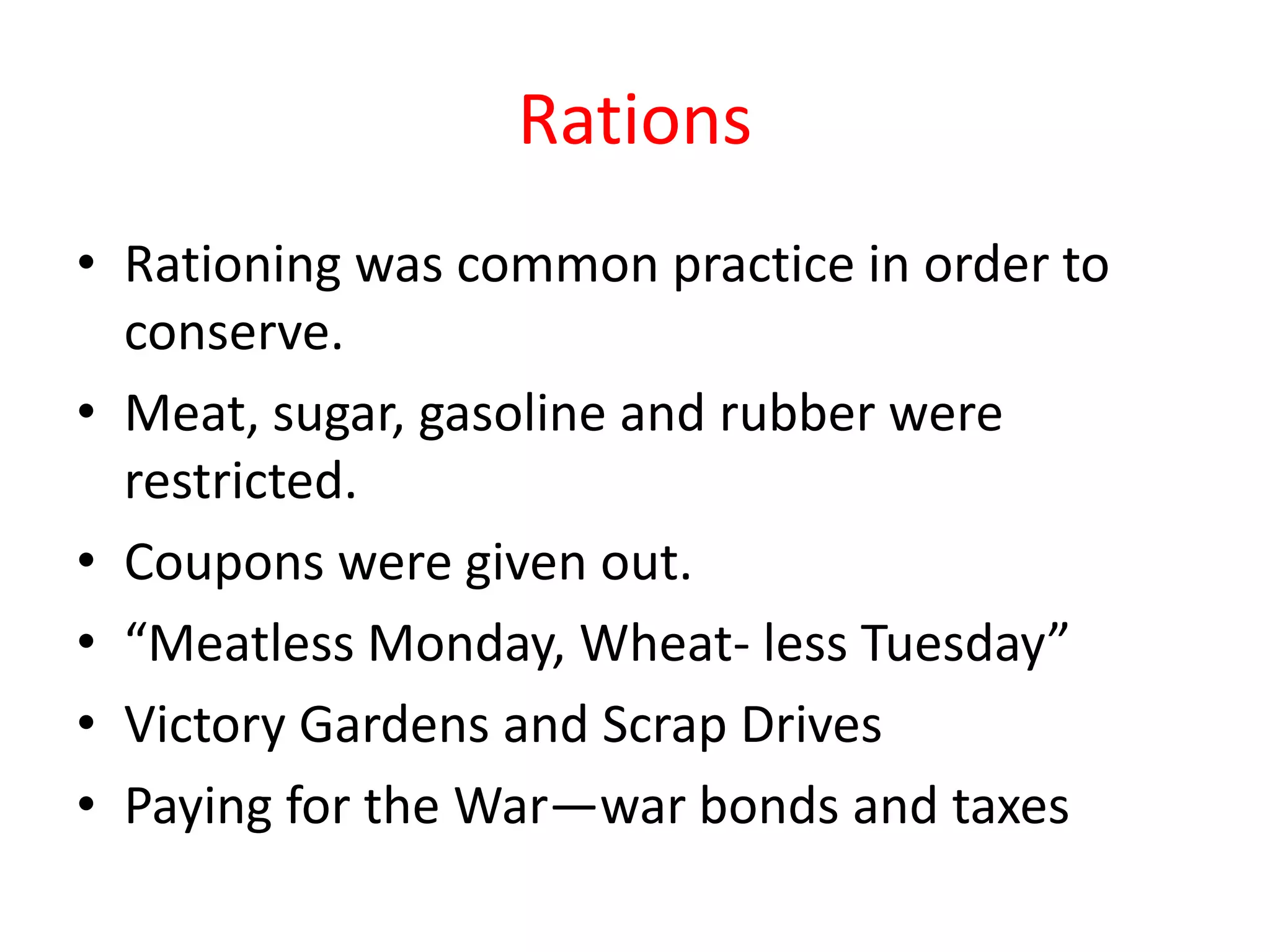 Rations
• Rationing was common practice in order to
conserve.
• Meat, sugar, gasoline and rubber were
restricted.
• Coupons were given out.
• “Meatless Monday, Wheat- less Tuesday”
• Victory Gardens and Scrap Drives
• Paying for the War—war bonds and taxes
 