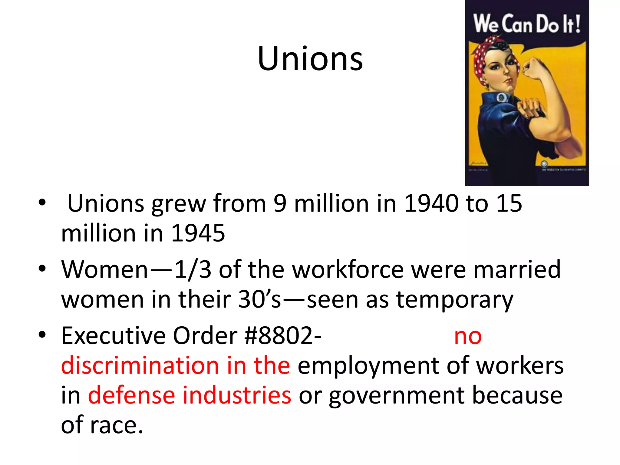 Unions
• Unions grew from 9 million in 1940 to 15
million in 1945
• Women—1/3 of the workforce were married
women in their 30’s—seen as temporary
• Executive Order #8802- no
discrimination in the employment of workers
in defense industries or government because
of race.
 