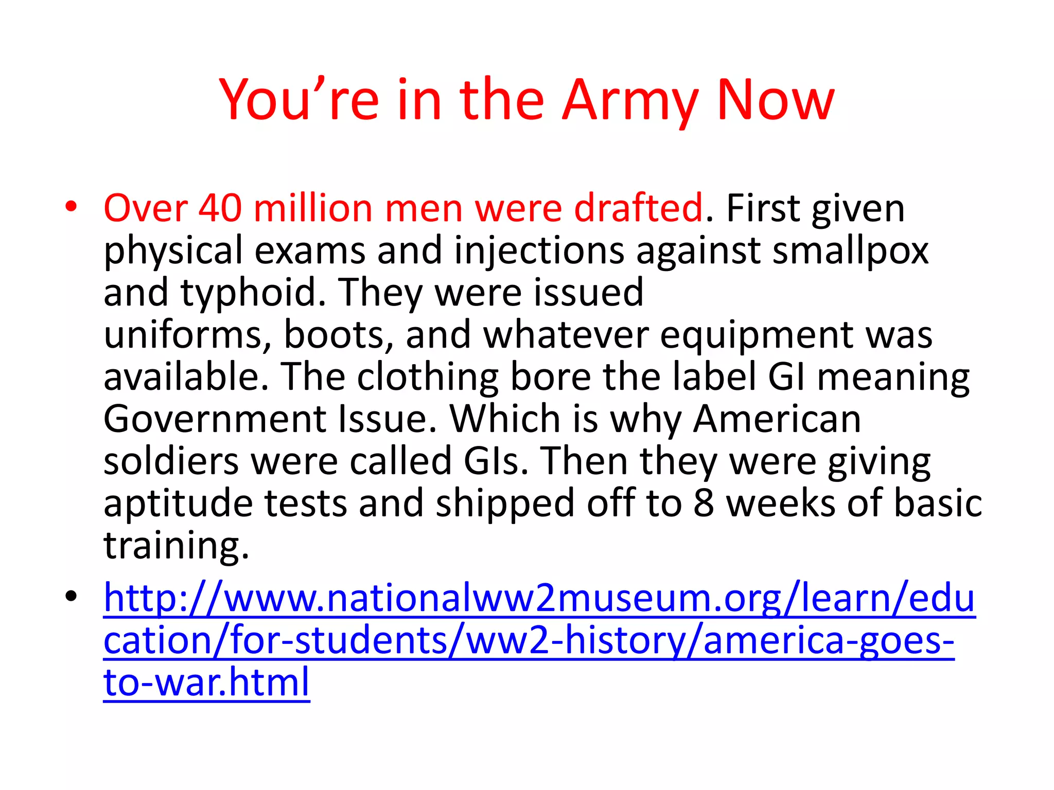 You’re in the Army Now
• Over 40 million men were drafted. First given
physical exams and injections against smallpox
and typhoid. They were issued
uniforms, boots, and whatever equipment was
available. The clothing bore the label GI meaning
Government Issue. Which is why American
soldiers were called GIs. Then they were giving
aptitude tests and shipped off to 8 weeks of basic
training.
• http://www.nationalww2museum.org/learn/edu
cation/for-students/ww2-history/america-goes-
to-war.html
 
