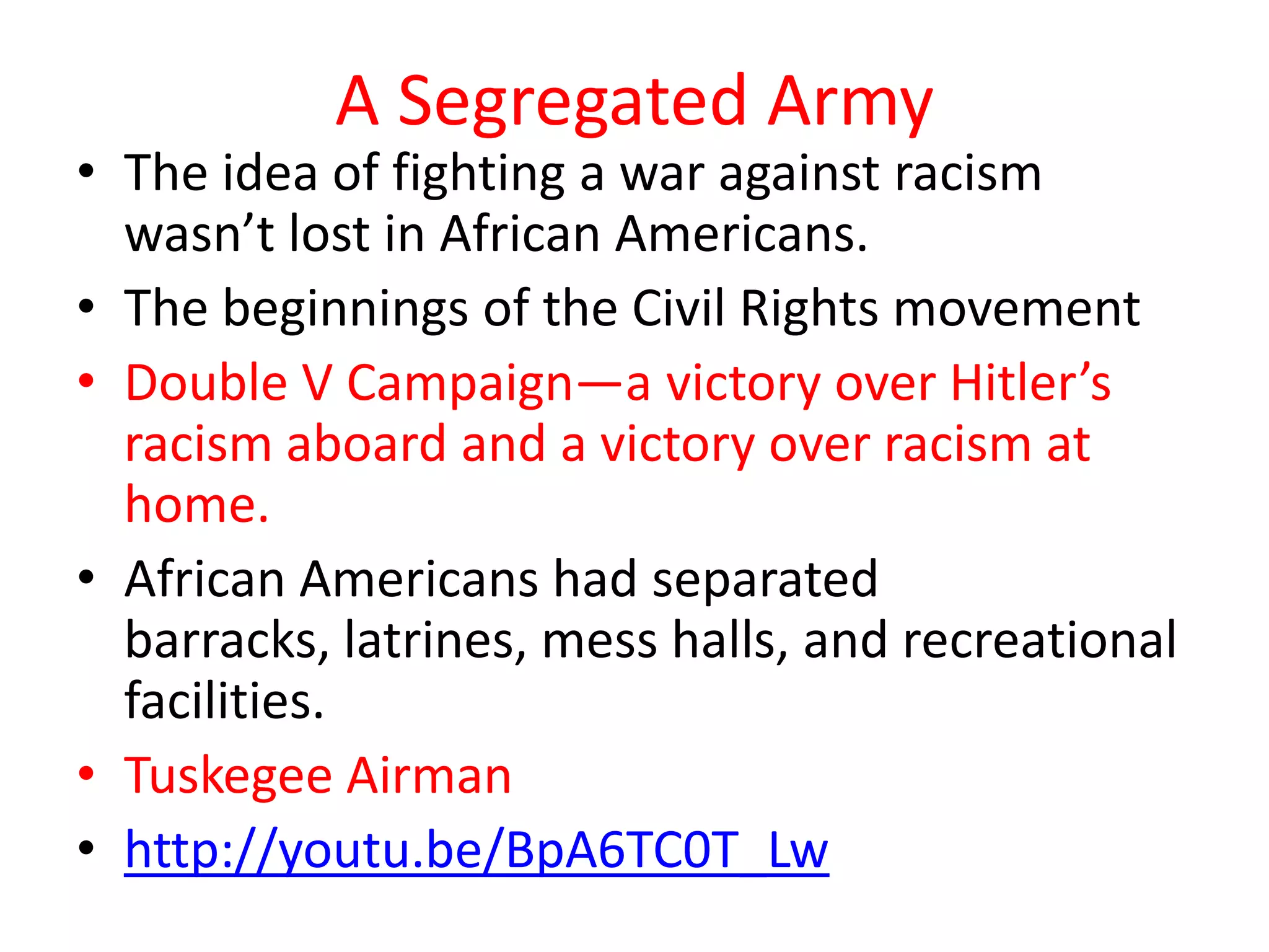 A Segregated Army
• The idea of fighting a war against racism
wasn’t lost in African Americans.
• The beginnings of the Civil Rights movement
• Double V Campaign—a victory over Hitler’s
racism aboard and a victory over racism at
home.
• African Americans had separated
barracks, latrines, mess halls, and recreational
facilities.
• Tuskegee Airman
• http://youtu.be/BpA6TC0T_Lw
 