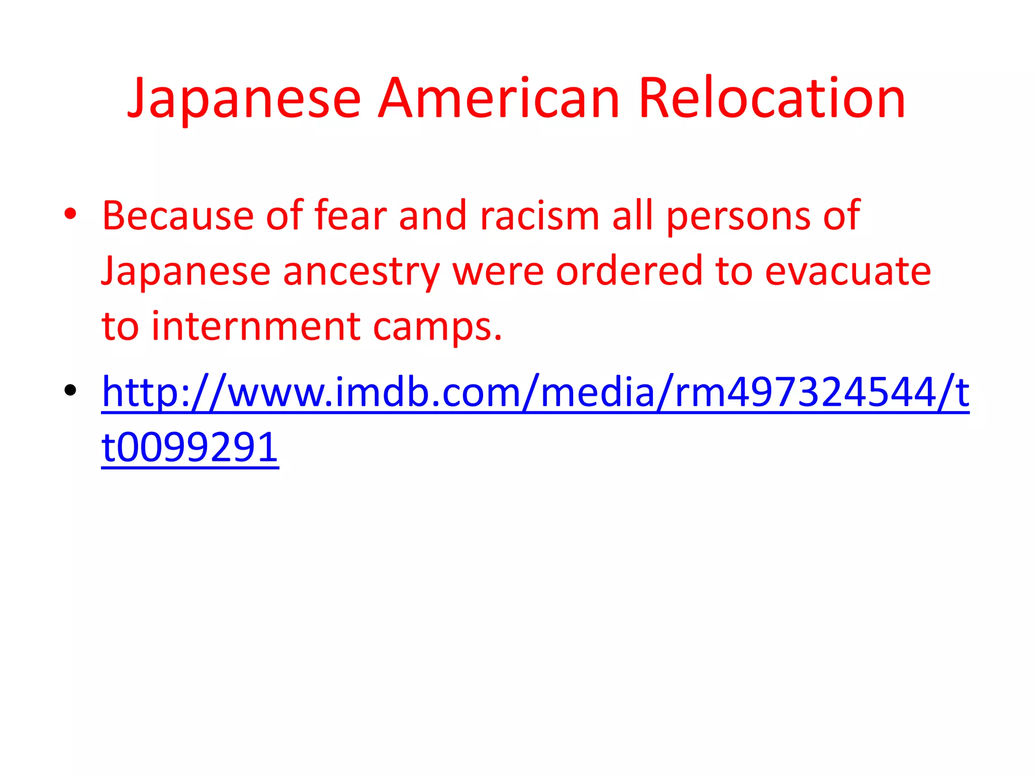 Japanese American Relocation
• Because of fear and racism all persons of
  Japanese ancestry were ordered to evacuate
  to internment camps.
• http://www.imdb.com/media/rm497324544/t
  t0099291
 