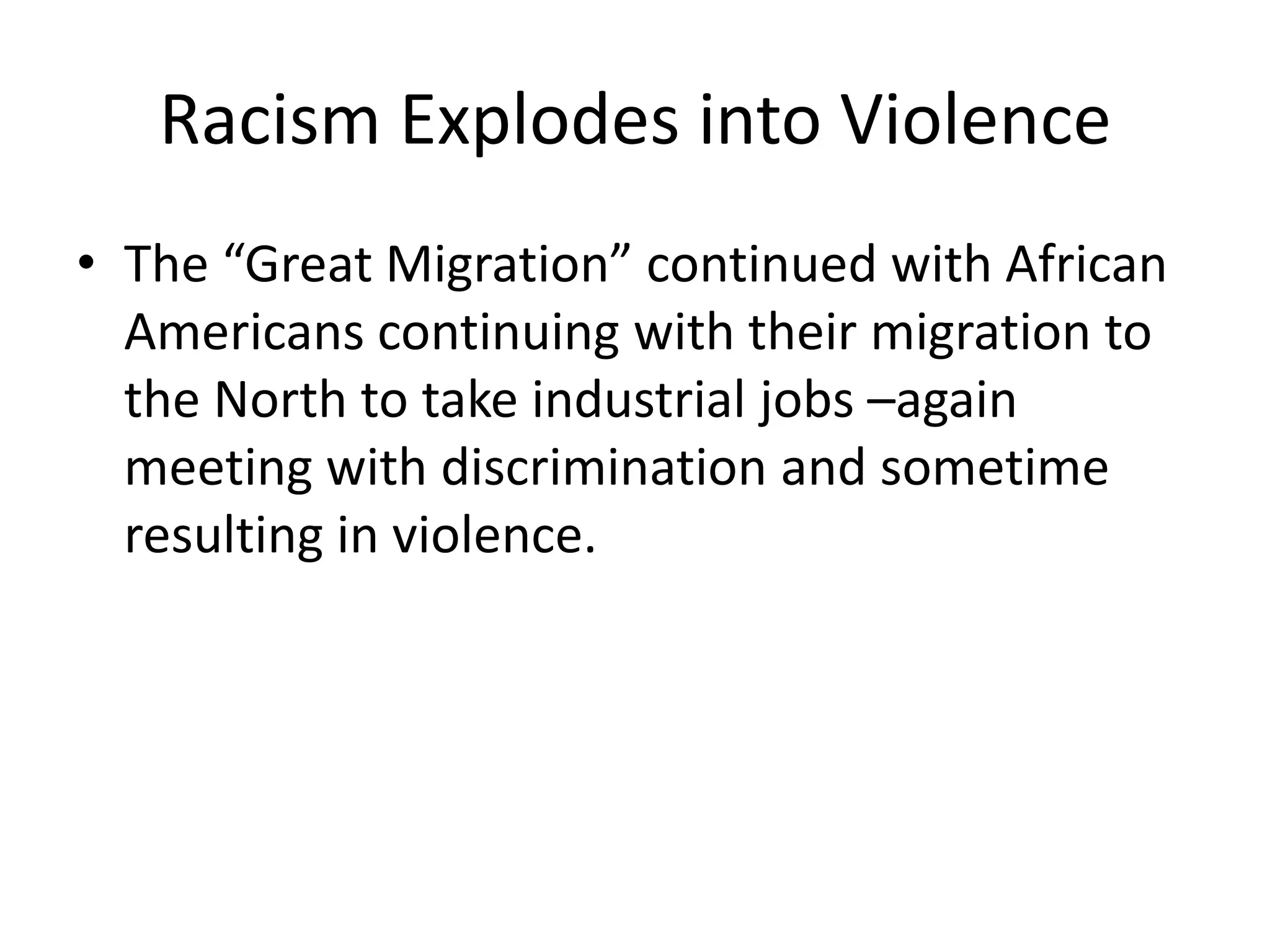 Racism Explodes into Violence
• The “Great Migration” continued with African
  Americans continuing with their migration to
  the North to take industrial jobs –again
  meeting with discrimination and sometime
  resulting in violence.
 