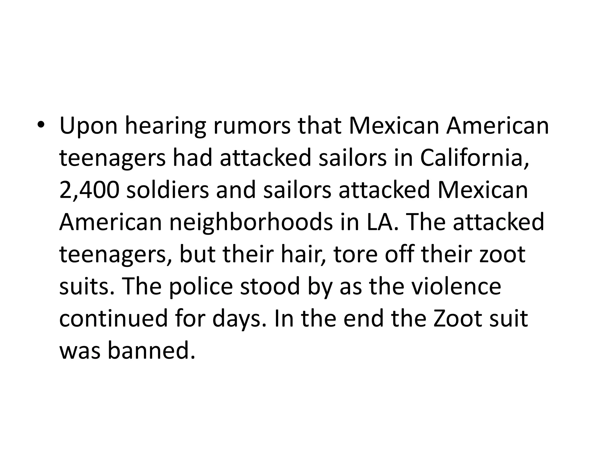 • Upon hearing rumors that Mexican American
  teenagers had attacked sailors in California,
  2,400 soldiers and sailors attacked Mexican
  American neighborhoods in LA. The attacked
  teenagers, but their hair, tore off their zoot
  suits. The police stood by as the violence
  continued for days. In the end the Zoot suit
  was banned.
 