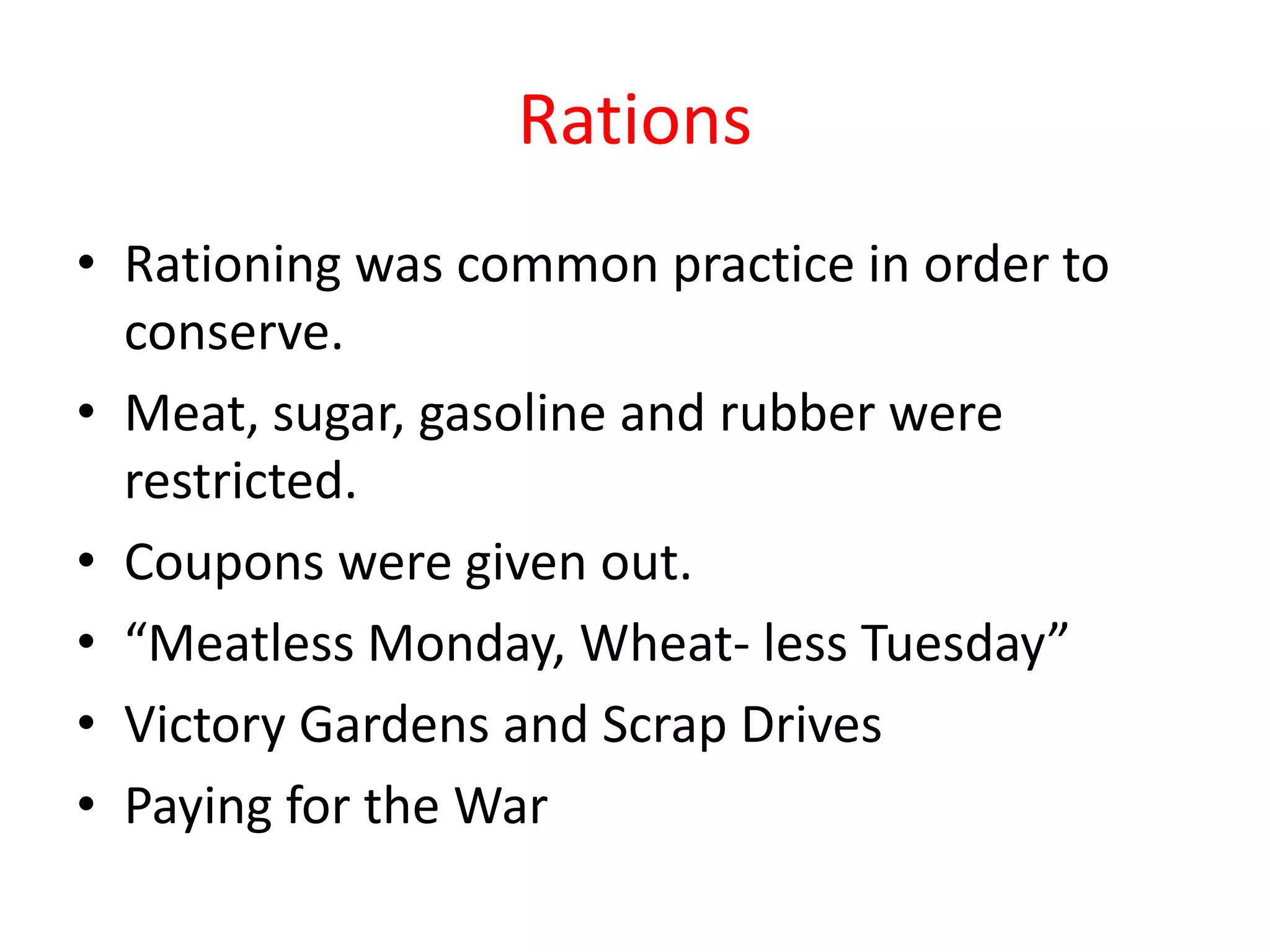 Rations
• Rationing was common practice in order to
  conserve.
• Meat, sugar, gasoline and rubber were
  restricted.
• Coupons were given out.
• “Meatless Monday, Wheat- less Tuesday”
• Victory Gardens and Scrap Drives
• Paying for the War
 