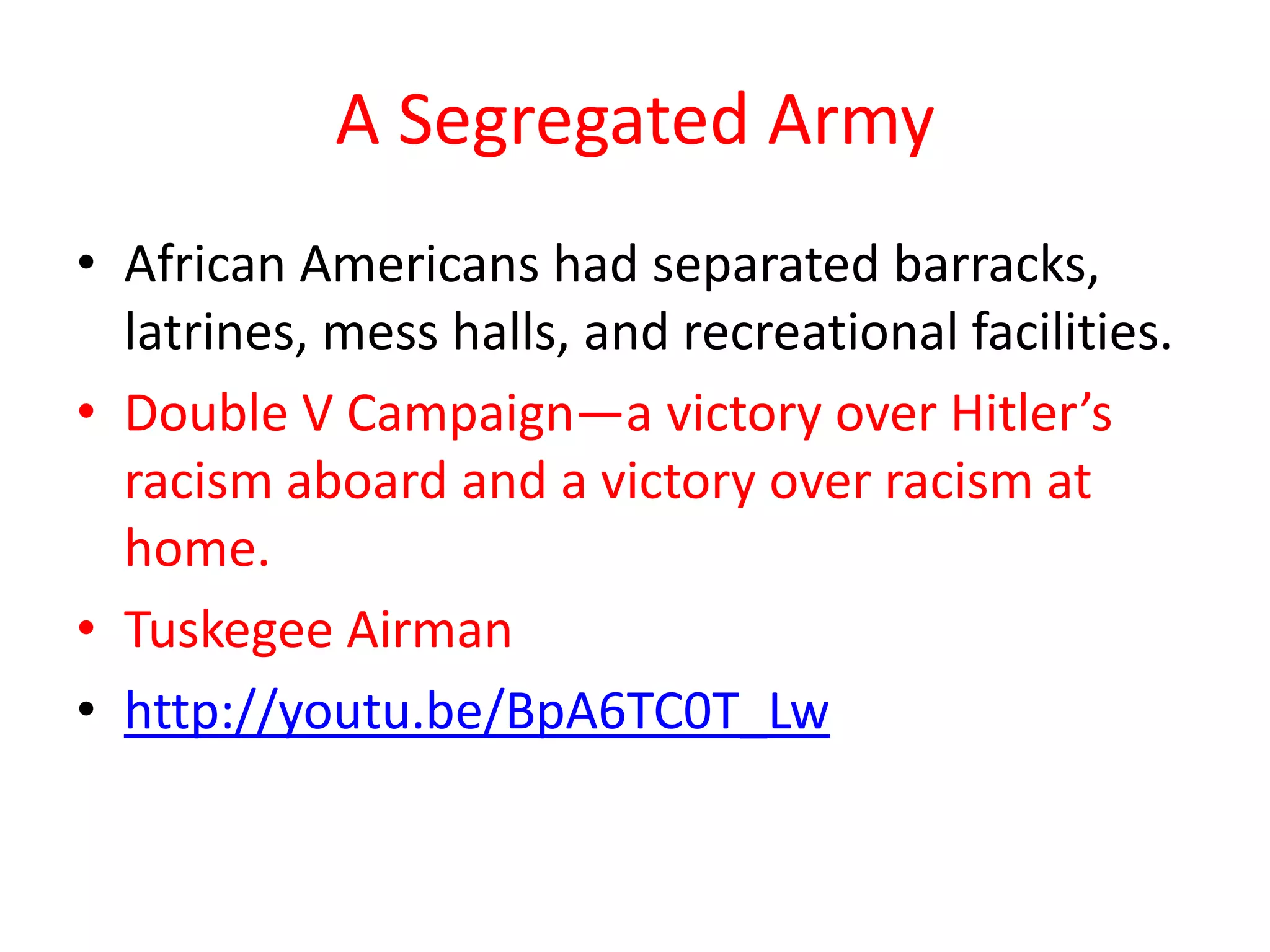 A Segregated Army
• African Americans had separated barracks,
  latrines, mess halls, and recreational facilities.
• Double V Campaign—a victory over Hitler’s
  racism aboard and a victory over racism at
  home.
• Tuskegee Airman
• http://youtu.be/BpA6TC0T_Lw
 