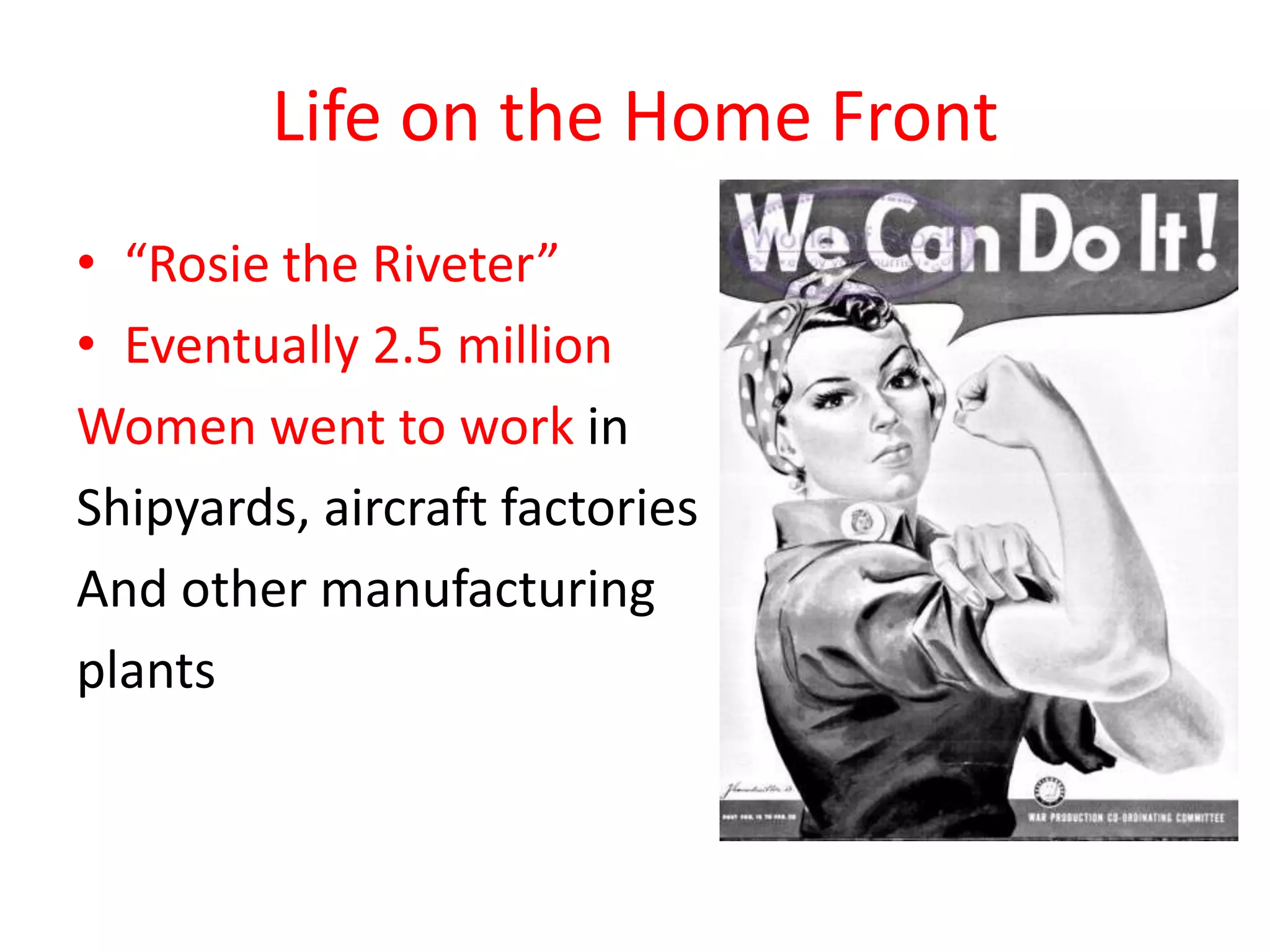 Life on the Home Front
• “Rosie the Riveter”
• Eventually 2.5 million
Women went to work in
Shipyards, aircraft factories
And other manufacturing
plants
 